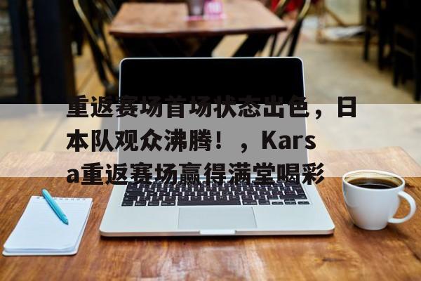 开云体育app-关于重返赛场首场状态出色，日本队观众沸腾！，Karsa重返赛场赢得满堂喝彩的信息