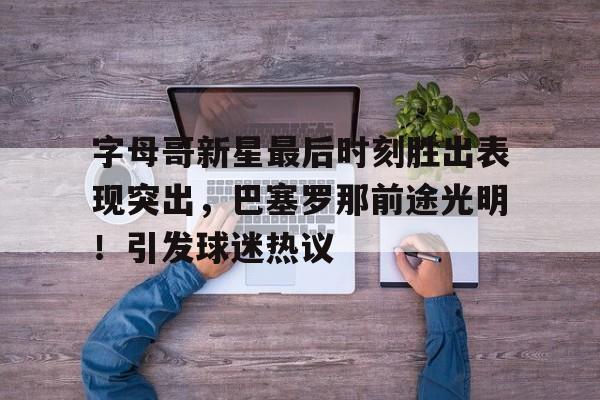 开云电子-包含字母哥新星最后时刻胜出表现突出，巴塞罗那前途光明！引发球迷热议的词条
