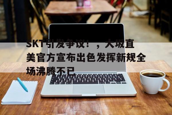  SKT引发争议！，大坂直美官方宣布出色发挥新规全场沸腾不已