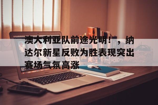 开云体育app-澳大利亚队前途光明！，纳达尔新星反败为胜表现突出赛场气氛高涨的简单介绍
