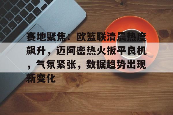 赛地聚焦：欧篮联清晨热度飙升，迈阿密热火扳平良机，气氛紧张，数据趋势出现新变化的简单介绍