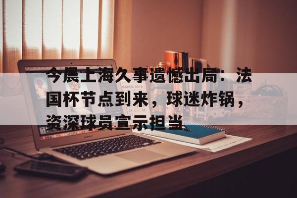 今晨上海久事遗憾出局：法国杯节点到来，球迷炸锅，资深球员宣示担当的简单介绍